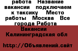 работа › Название вакансии ­ подключаем к таксику  › Место работы ­ Москва - Все города Работа » Вакансии   . Калининградская обл.